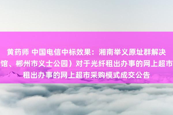 黄药师 中国电信中标效果：湘南举义原址群解决处（湘南举义驰念馆、郴州市义士公园）对于光纤租出办事的网上超市采购模式成交公告