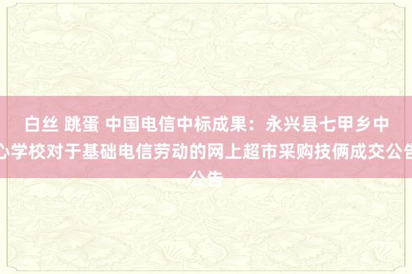 白丝 跳蛋 中国电信中标成果：永兴县七甲乡中心学校对于基础电信劳动的网上超市采购技俩成交公告