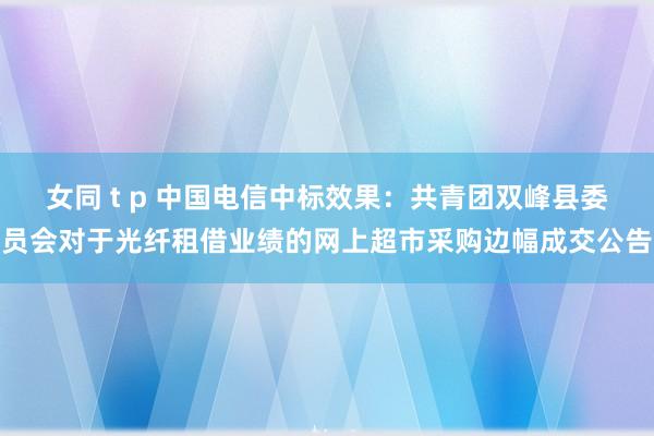 女同 t p 中国电信中标效果：共青团双峰县委员会对于光纤租借业绩的网上超市采购边幅成交公告