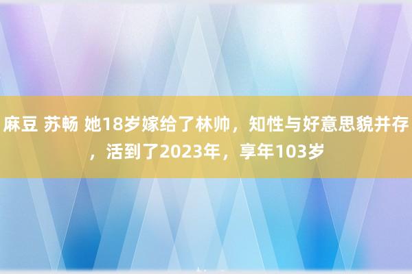 麻豆 苏畅 她18岁嫁给了林帅，知性与好意思貌并存，活到了2023年，享年103岁