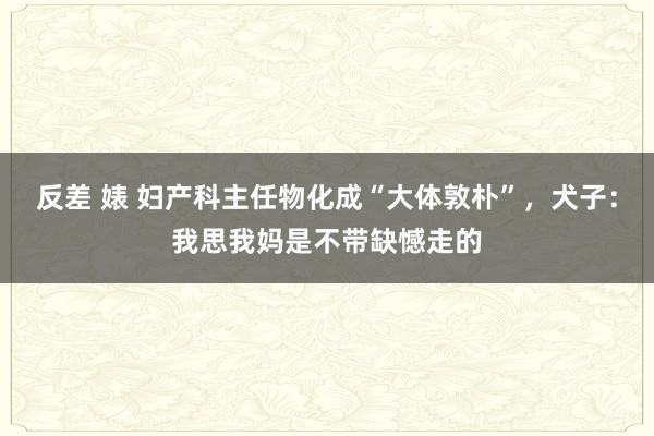 反差 婊 妇产科主任物化成“大体敦朴”，犬子：我思我妈是不带缺憾走的