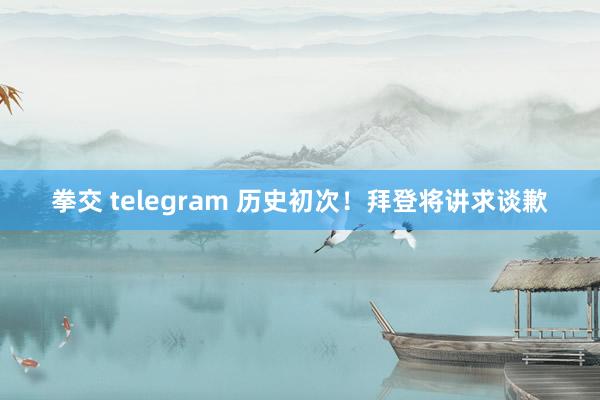 拳交 telegram 历史初次！拜登将讲求谈歉