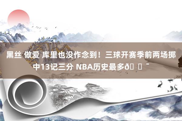 黑丝 做爱 库里也没作念到！三球开赛季前两场掷中13记三分 NBA历史最多🎯