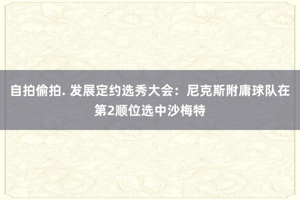 自拍偷拍. 发展定约选秀大会：尼克斯附庸球队在第2顺位选中沙梅特