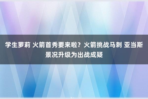 学生萝莉 火箭首秀要来啦？火箭挑战马刺 亚当斯景况升级为出战成疑