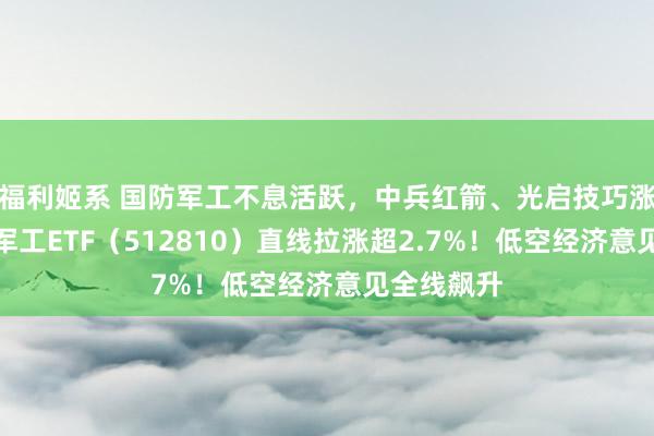 福利姬系 国防军工不息活跃，中兵红箭、光启技巧涨停！国防军工ETF（512810）直线拉涨超2.7%！低空经济意见全线飙升