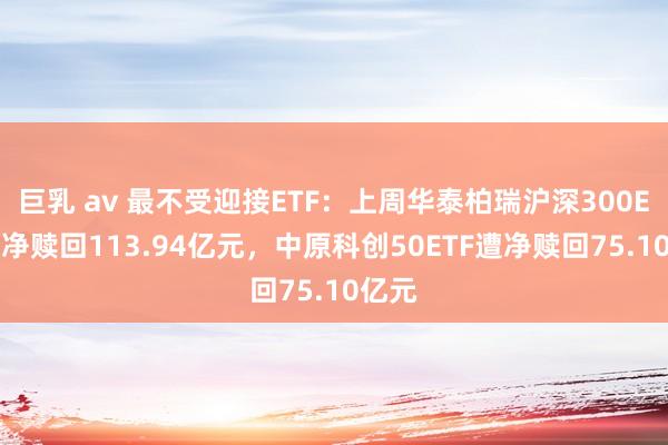 巨乳 av 最不受迎接ETF：上周华泰柏瑞沪深300ETF遭净赎回113.94亿元，中原科创50ETF遭净赎回75.10亿元