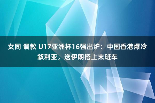 女同 调教 U17亚洲杯16强出炉：中国香港爆冷叙利亚，送伊朗搭上末班车