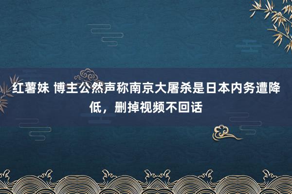 红薯妹 博主公然声称南京大屠杀是日本内务遭降低，删掉视频不回话