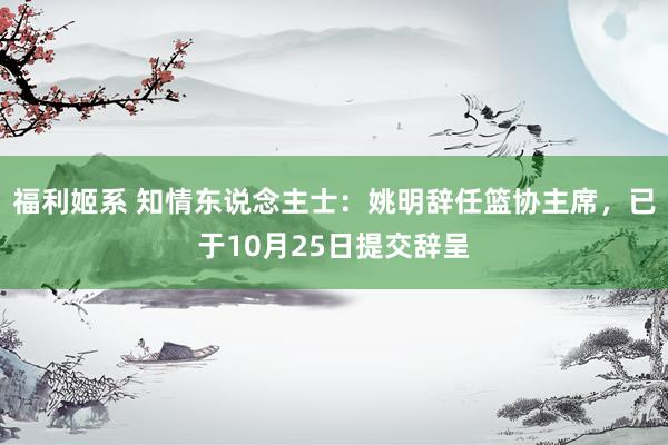 福利姬系 知情东说念主士：姚明辞任篮协主席，已于10月25日提交辞呈