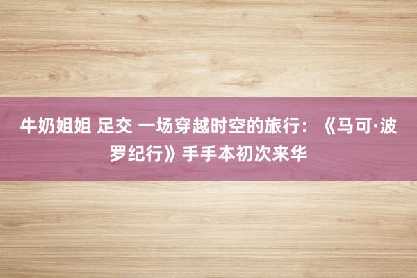 牛奶姐姐 足交 一场穿越时空的旅行：《马可·波罗纪行》手手本初次来华