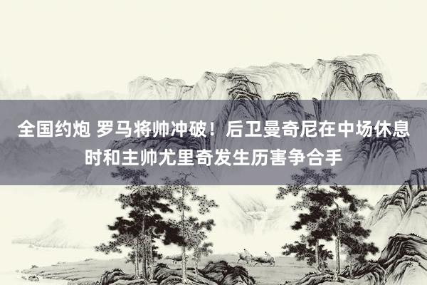 全国约炮 罗马将帅冲破！后卫曼奇尼在中场休息时和主帅尤里奇发生历害争合手