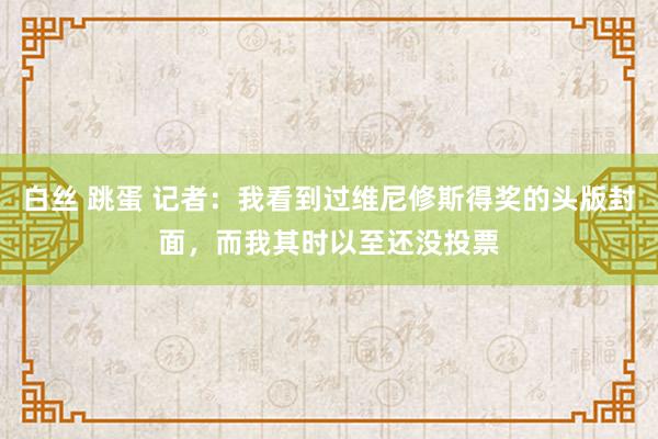 白丝 跳蛋 记者：我看到过维尼修斯得奖的头版封面，而我其时以至还没投票