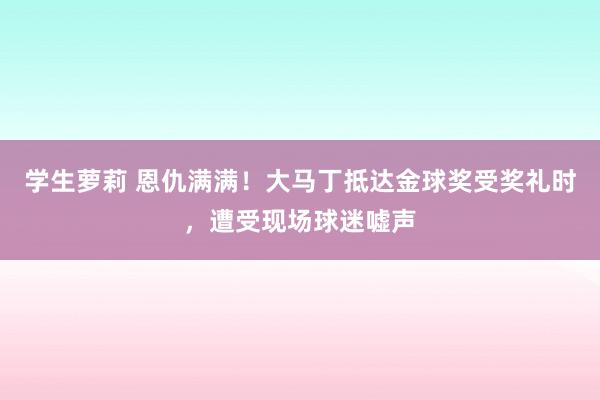 学生萝莉 恩仇满满！大马丁抵达金球奖受奖礼时，遭受现场球迷嘘声