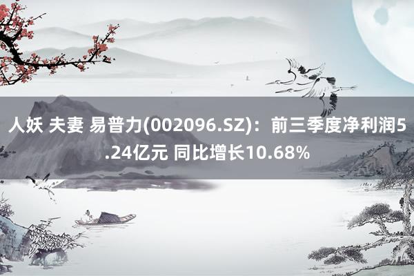 人妖 夫妻 易普力(002096.SZ)：前三季度净利润5.24亿元 同比增长10.68%