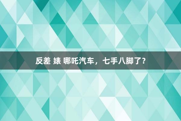 反差 婊 哪吒汽车，七手八脚了？