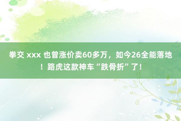 拳交 xxx 也曾涨价卖60多万，如今26全能落地！路虎这款神车“跌骨折”了！