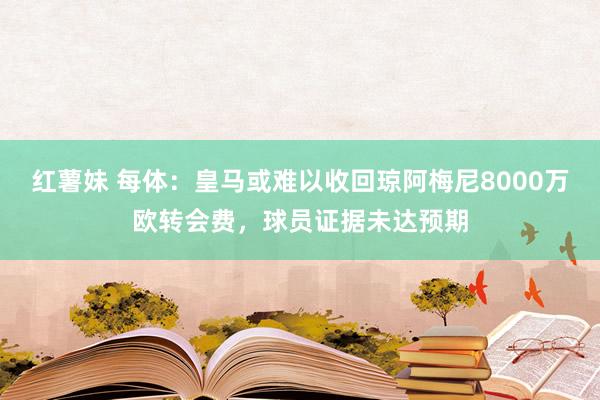 红薯妹 每体：皇马或难以收回琼阿梅尼8000万欧转会费，球员证据未达预期