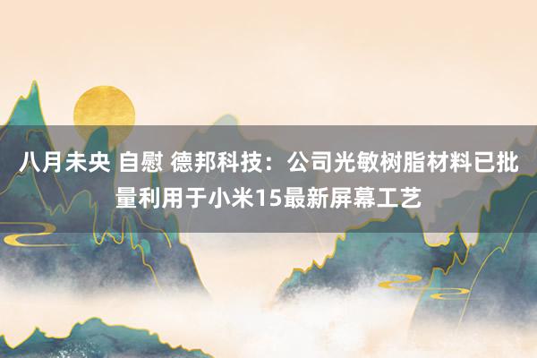 八月未央 自慰 德邦科技：公司光敏树脂材料已批量利用于小米15最新屏幕工艺