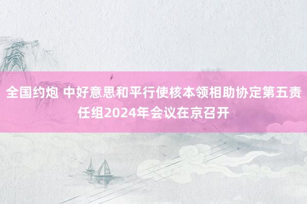 全国约炮 中好意思和平行使核本领相助协定第五责任组2024年会议在京召开