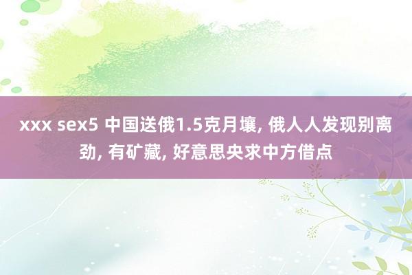 xxx sex5 中国送俄1.5克月壤， 俄人人发现别离劲， 有矿藏， 好意思央求中方借点