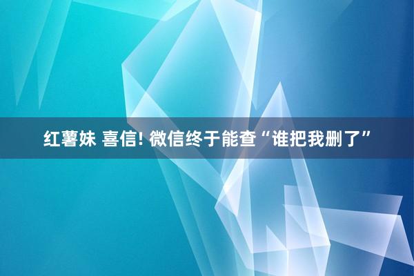 红薯妹 喜信! 微信终于能查“谁把我删了”