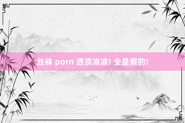 丝袜 porn 透顶凉凉! 全是假的!