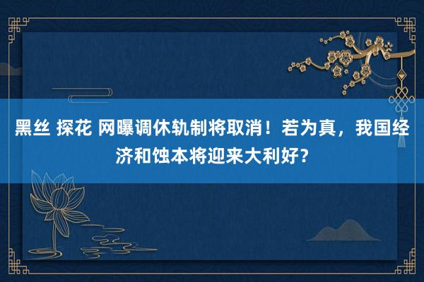 黑丝 探花 网曝调休轨制将取消！若为真，我国经济和蚀本将迎来大利好？