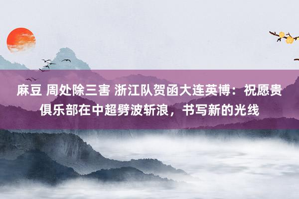 麻豆 周处除三害 浙江队贺函大连英博：祝愿贵俱乐部在中超劈波斩浪，书写新的光线