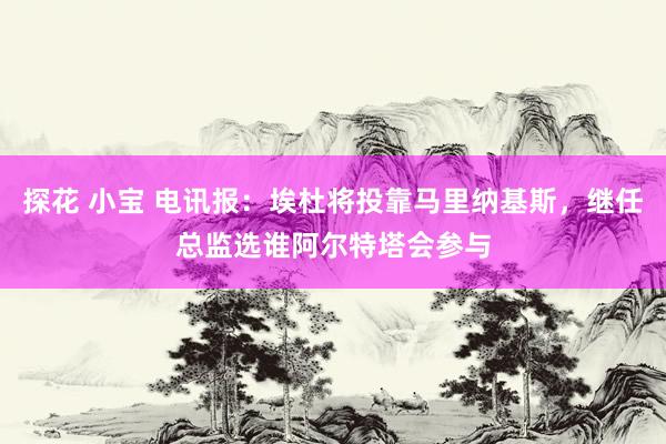 探花 小宝 电讯报：埃杜将投靠马里纳基斯，继任总监选谁阿尔特塔会参与