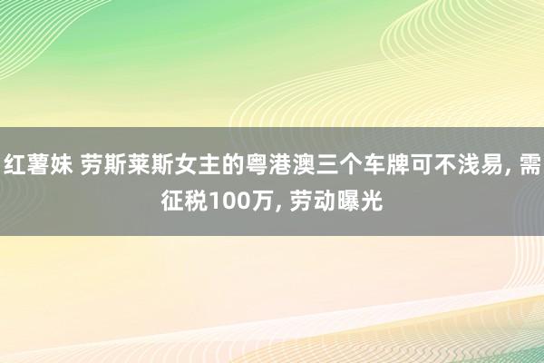 红薯妹 劳斯莱斯女主的粤港澳三个车牌可不浅易， 需征税100万， 劳动曝光