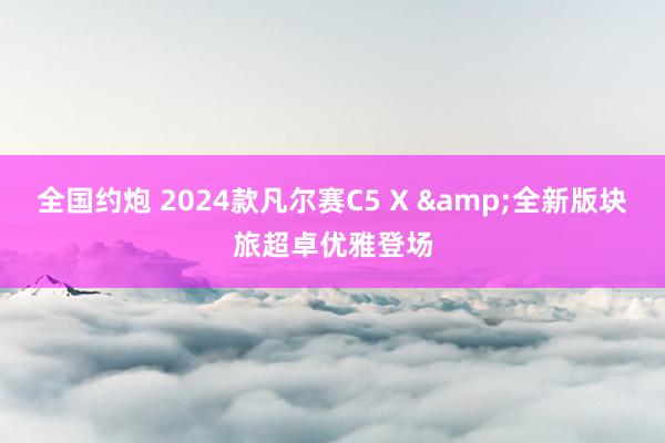 全国约炮 2024款凡尔赛C5 X &全新版块旅超卓优雅登场