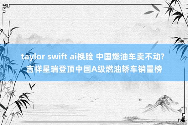 taylor swift ai换脸 中国燃油车卖不动? 吉祥星瑞登顶中国A级燃油轿车销量榜