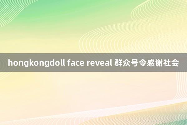 hongkongdoll face reveal 群众号令感谢社会