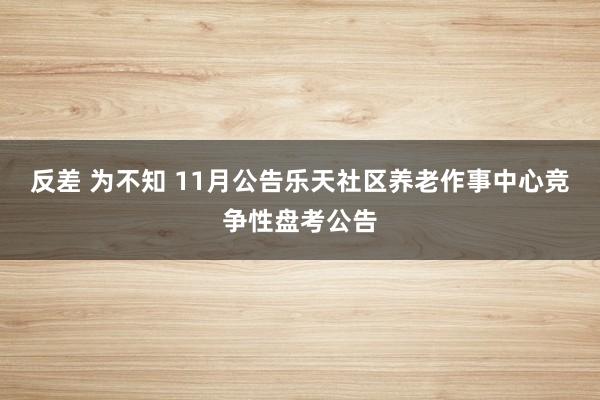 反差 为不知 11月公告乐天社区养老作事中心竞争性盘考公告