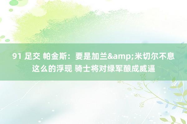 91 足交 帕金斯：要是加兰&米切尔不息这么的浮现 骑士将对绿军酿成威逼