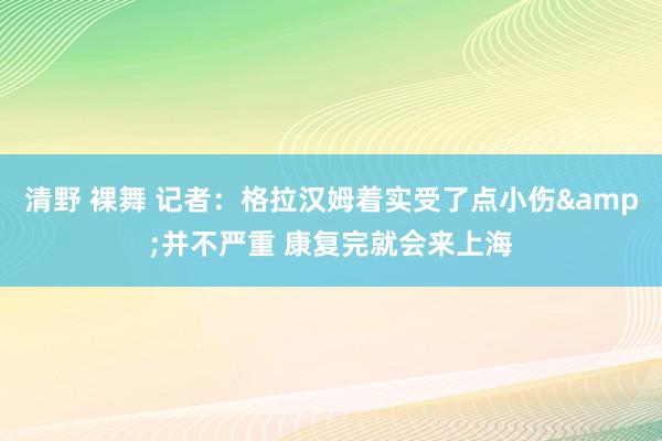 清野 裸舞 记者：格拉汉姆着实受了点小伤&并不严重 康复完就会来上海