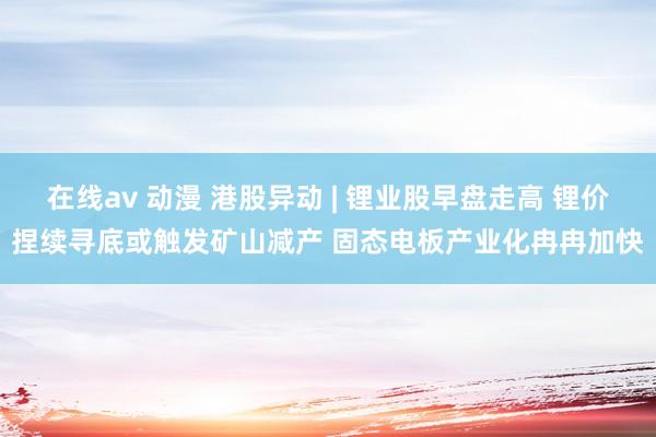 在线av 动漫 港股异动 | 锂业股早盘走高 锂价捏续寻底或触发矿山减产 固态电板产业化冉冉加快