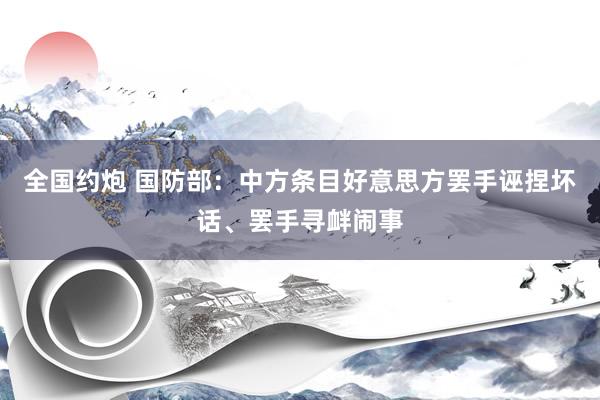 全国约炮 国防部：中方条目好意思方罢手诬捏坏话、罢手寻衅闹事