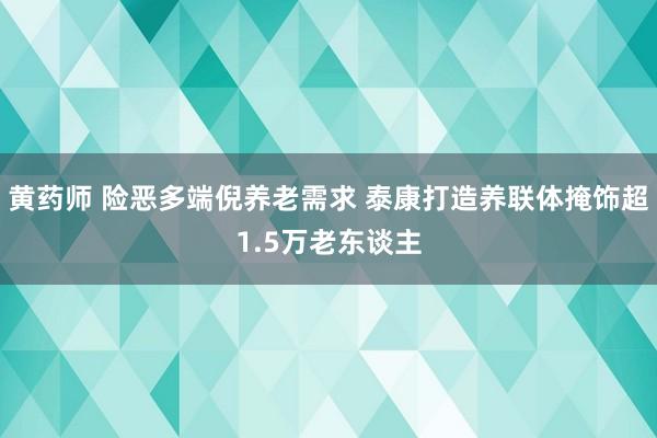 黄药师 险恶多端倪养老需求 泰康打造养联体掩饰超1.5万老东谈主