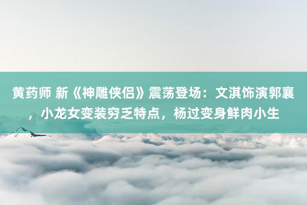 黄药师 新《神雕侠侣》震荡登场：文淇饰演郭襄，小龙女变装穷乏特点，杨过变身鲜肉小生