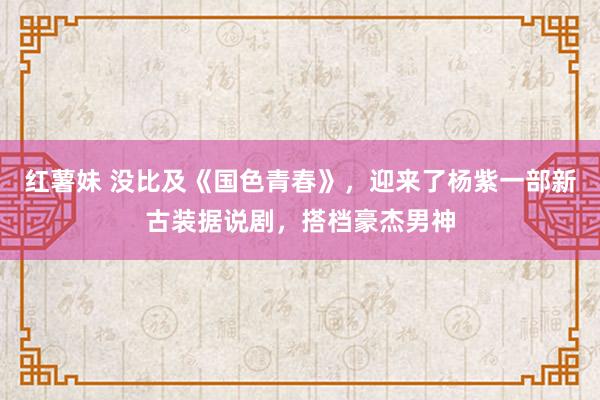 红薯妹 没比及《国色青春》，迎来了杨紫一部新古装据说剧，搭档豪杰男神