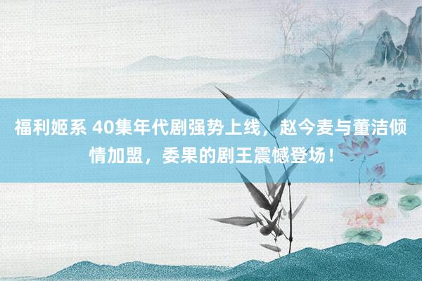 福利姬系 40集年代剧强势上线，赵今麦与董洁倾情加盟，委果的剧王震憾登场！