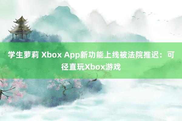 学生萝莉 Xbox App新功能上线被法院推迟：可径直玩Xbox游戏