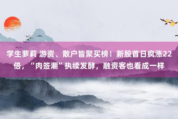 学生萝莉 游资、散户皆聚买榜！新股首日疯涨22倍，“肉签潮”执续发酵，融资客也看成一样