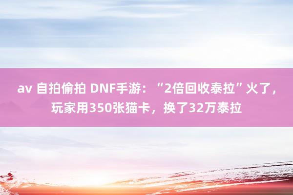 av 自拍偷拍 DNF手游：“2倍回收泰拉”火了，玩家用350张猫卡，换了32万泰拉