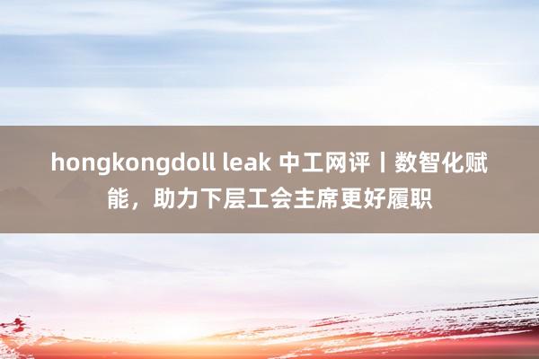 hongkongdoll leak 中工网评丨数智化赋能，助力下层工会主席更好履职