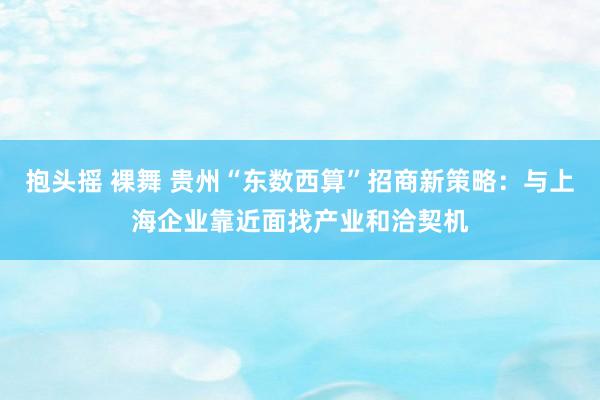 抱头摇 裸舞 贵州“东数西算”招商新策略：与上海企业靠近面找产业和洽契机