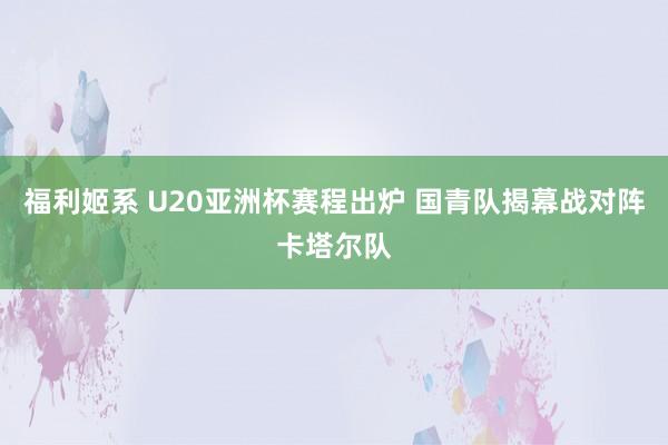 福利姬系 U20亚洲杯赛程出炉 国青队揭幕战对阵卡塔尔队