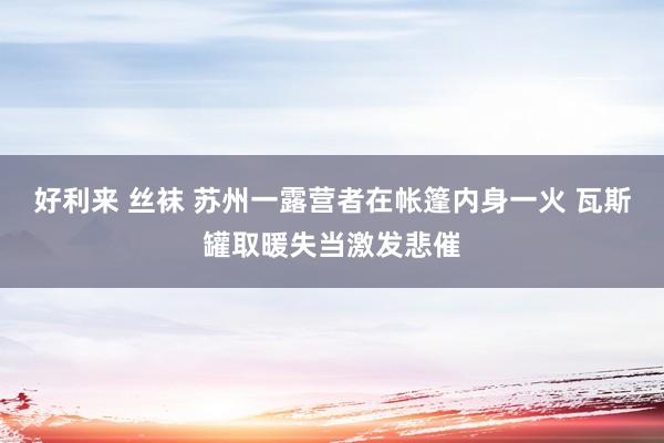 好利来 丝袜 苏州一露营者在帐篷内身一火 瓦斯罐取暖失当激发悲催